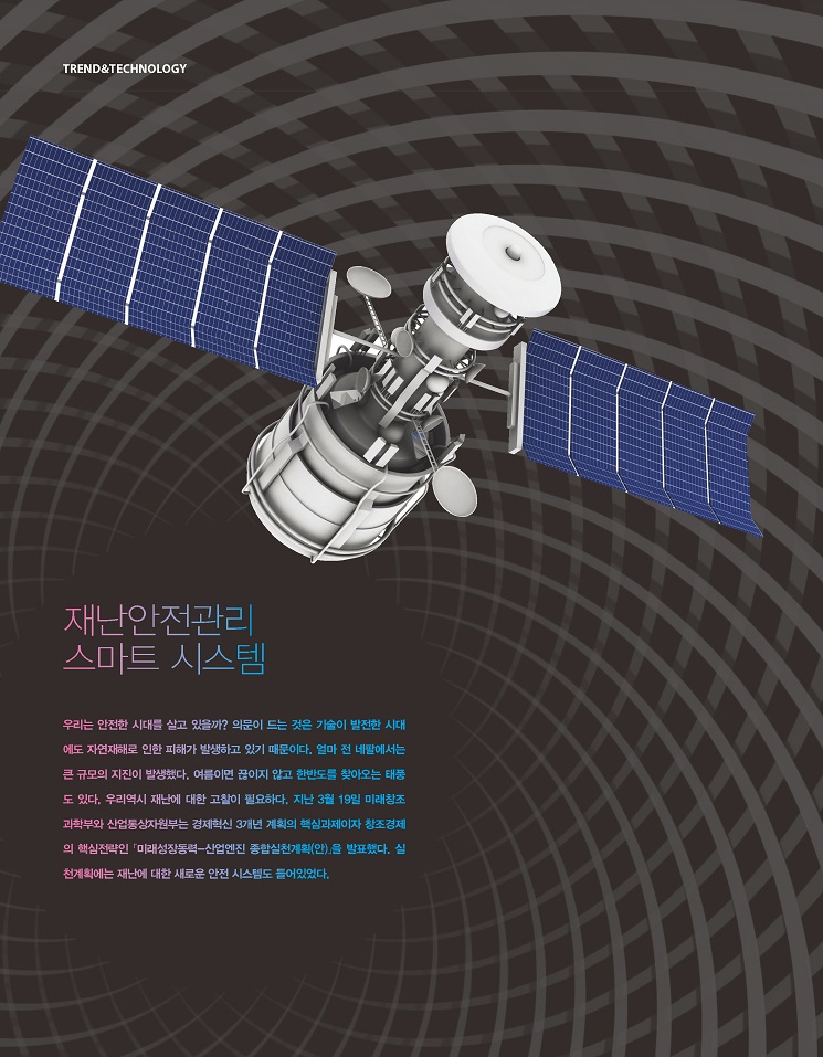 재난안전관리스마트 시스템, 10;우리는 안전한 시대를 살고 있을까? 의문이 드는 것은 기술이 발전한 시대에도 자연재해로 인한 피해가 발생하고 있기 때문이다. 얼마 전 네팔에서는 큰 규모의 지진이 발생했다. 여름이면 끊이지 않고 한반도를 찾아오는 태풍도 있다. 우리역시 재난에 대한 고찰이 필요하다. 지난 3월 19일 미래창조과학부와 산업통상자원부는 경제혁신 3개년 계획의 핵심과제이자 창조경제의 핵심전략인「미래성장동력-산업엔진 종합실천계획(안)」을 발표했다. 실
천계획에는 재난에 대한 새로운 안전 시스템도 들어있었다. 재난안전관리스마트 시스템,
우리는 안전한 시대를 살고 있을까? 의문이 드는 것은 기술이 발전한 시대에도 자연재해로 인한 피해가 발생하고 있기 때문이다. 얼마 전 네팔에서는 큰 규모의 지진이 발생했다. 여름이면 끊이지 않고 한반도를 찾아오는 태풍도 있다. 우리역시 재난에 대한 고찰이 필요하다. 지난 3월 19일 미래창조과학부와 산업통상자원부는 경제혁신 3개년 계획의 핵심과제이자 창조경제의 핵심전략인「미래성장동력-산업엔진 종합실천계획(안)」을 발표했다. 실
천계획에는 재난에 대한 새로운 안전 시스템도 들어있었다.
